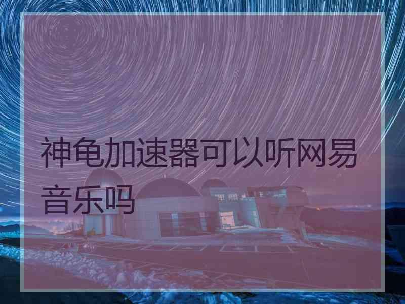 神龟加速器可以听网易音乐吗